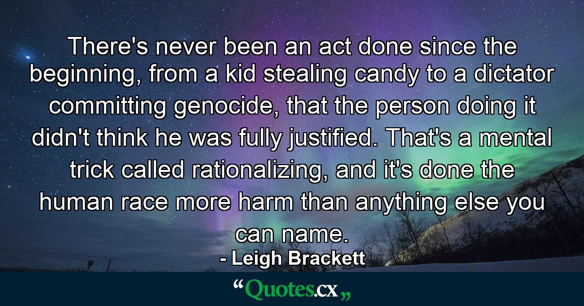 There's never been an act done since the beginning, from a kid stealing candy to a dictator committing genocide, that the person doing it didn't think he was fully justified. That's a mental trick called rationalizing, and it's done the human race more harm than anything else you can name. - Quote by Leigh Brackett