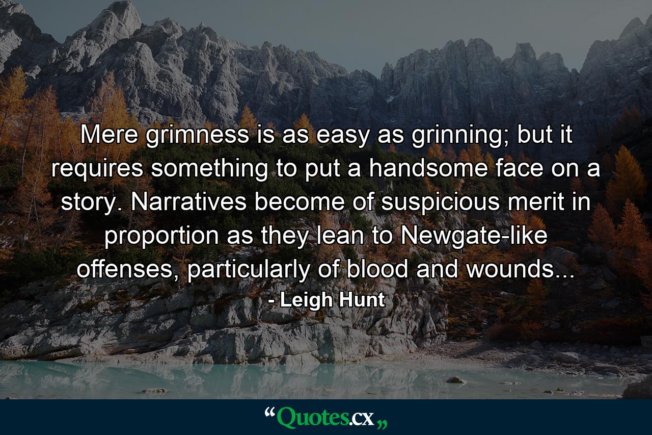 Mere grimness is as easy as grinning; but it requires something to put a handsome face on a story. Narratives become of suspicious merit in proportion as they lean to Newgate-like offenses, particularly of blood and wounds... - Quote by Leigh Hunt