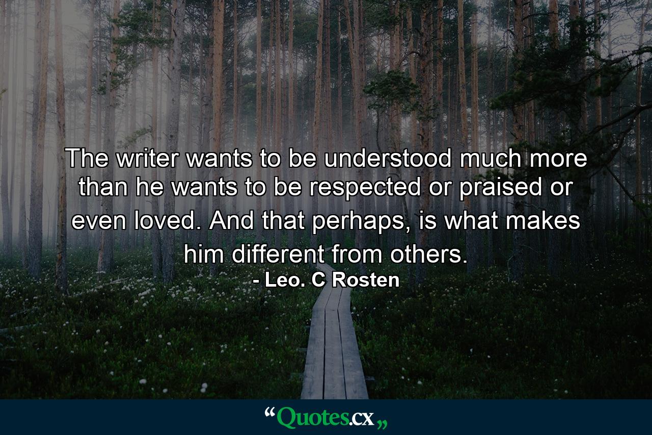 The writer wants to be understood much more than he wants to be respected or praised or even loved. And that perhaps, is what makes him different from others. - Quote by Leo. C Rosten