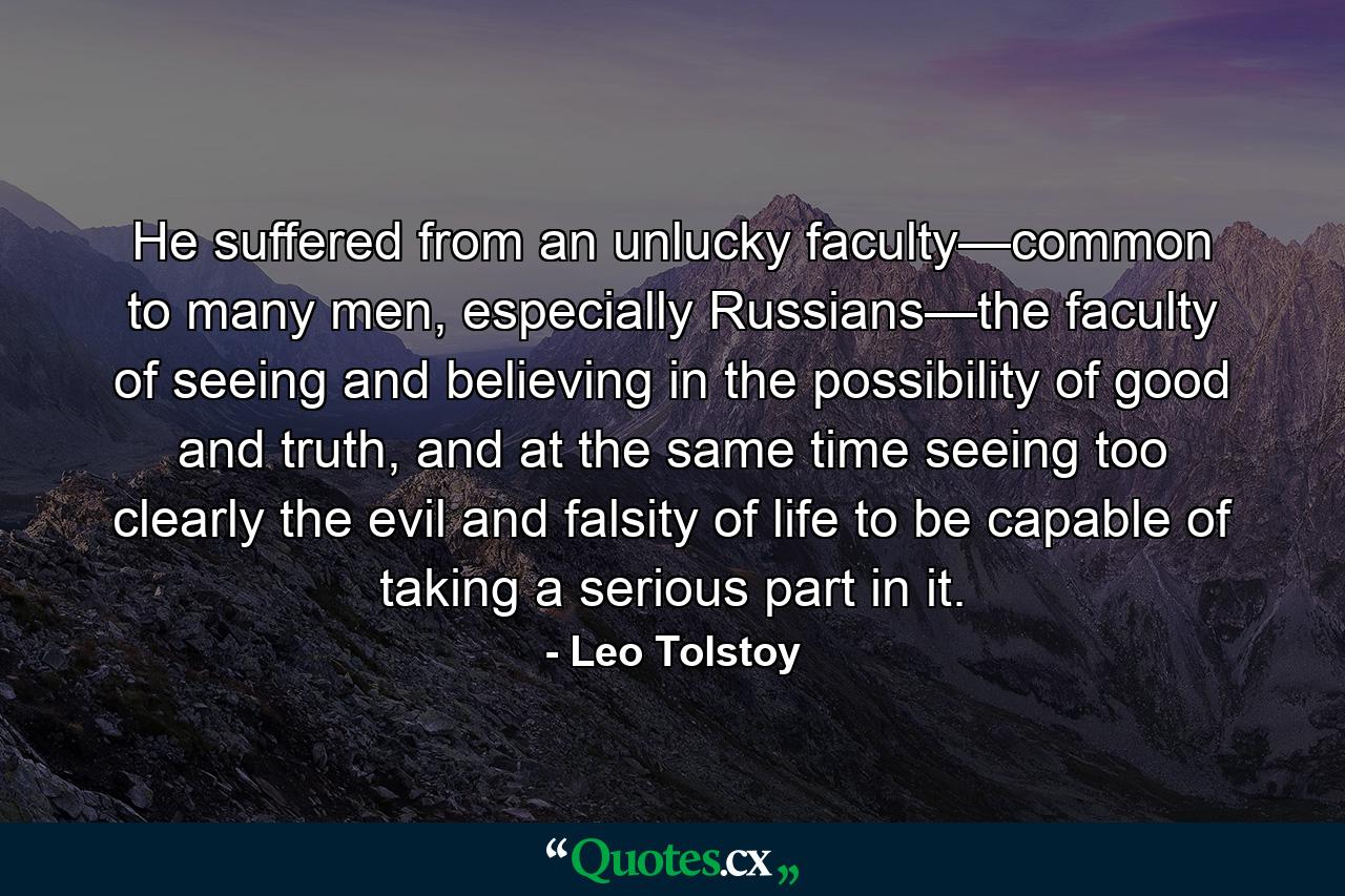 He suffered from an unlucky faculty—common to many men, especially Russians—the faculty of seeing and believing in the possibility of good and truth, and at the same time seeing too clearly the evil and falsity of life to be capable of taking a serious part in it. - Quote by Leo Tolstoy