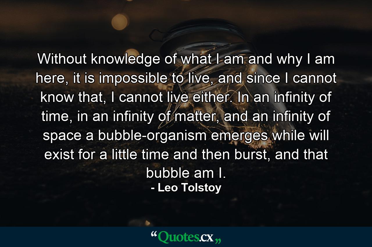 Without knowledge of what I am and why I am here, it is impossible to live, and since I cannot know that, I cannot live either. In an infinity of time, in an infinity of matter, and an infinity of space a bubble-organism emerges while will exist for a little time and then burst, and that bubble am I. - Quote by Leo Tolstoy