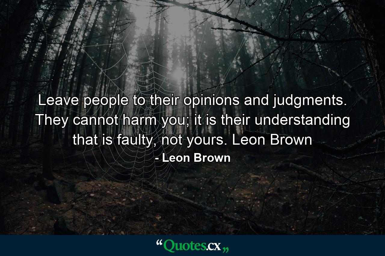 Leave people to their opinions and judgments. They cannot harm you; it is their understanding that is faulty, not yours. Leon Brown - Quote by Leon Brown