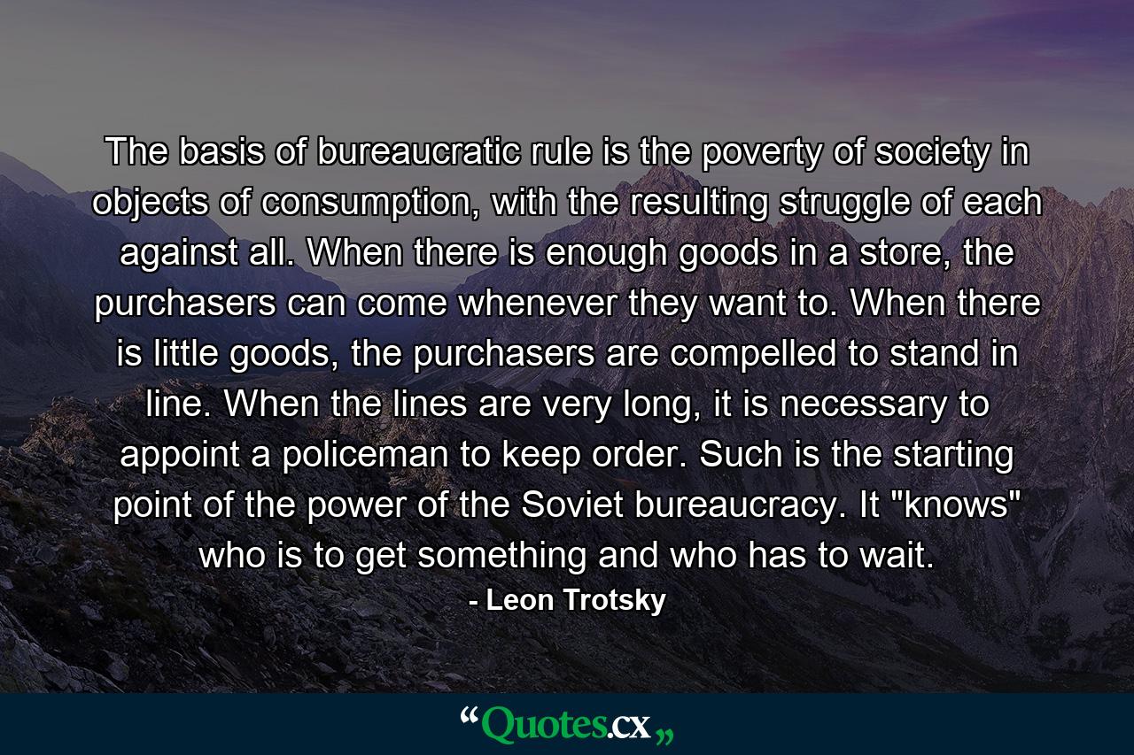 The basis of bureaucratic rule is the poverty of society in objects of consumption, with the resulting struggle of each against all. When there is enough goods in a store, the purchasers can come whenever they want to. When there is little goods, the purchasers are compelled to stand in line. When the lines are very long, it is necessary to appoint a policeman to keep order. Such is the starting point of the power of the Soviet bureaucracy. It 