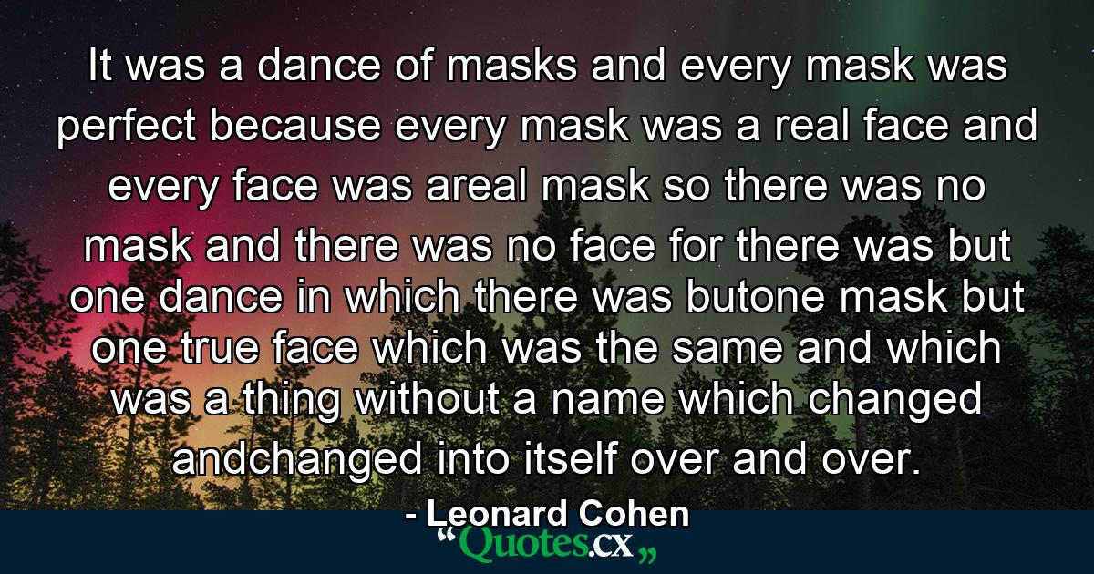 It was a dance of masks and every mask was perfect because every mask was a real face and every face was areal mask so there was no mask and there was no face for there was but one dance in which there was butone mask but one true face which was the same and which was a thing without a name which changed andchanged into itself over and over. - Quote by Leonard Cohen