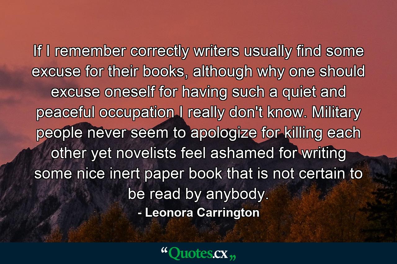 If I remember correctly writers usually find some excuse for their books, although why one should excuse oneself for having such a quiet and peaceful occupation I really don't know. Military people never seem to apologize for killing each other yet novelists feel ashamed for writing some nice inert paper book that is not certain to be read by anybody. - Quote by Leonora Carrington