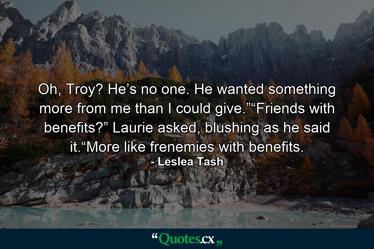 Oh, Troy? He’s no one. He wanted something more from me than I could give.”“Friends with benefits?” Laurie asked, blushing as he said it.“More like frenemies with benefits. - Quote by Leslea Tash