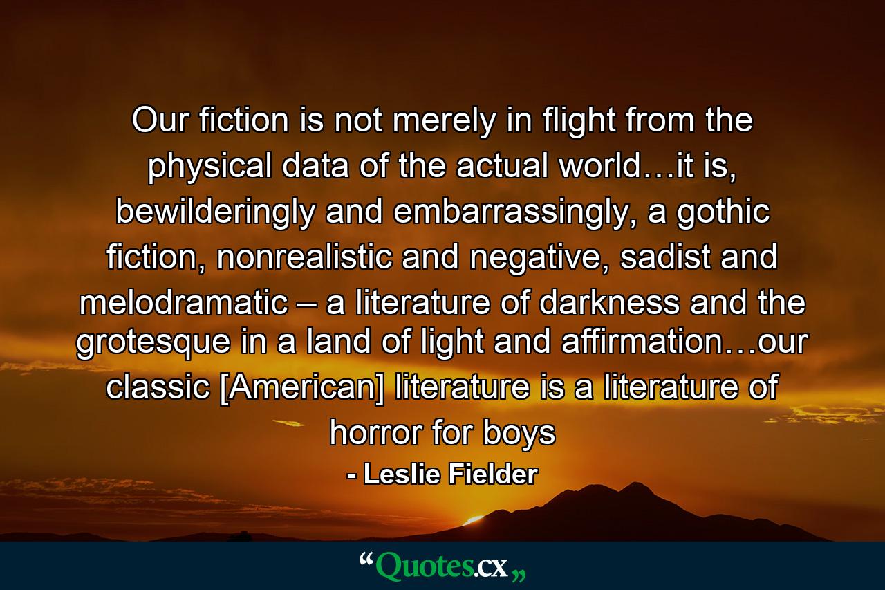 Our fiction is not merely in flight from the physical data of the actual world…it is, bewilderingly and embarrassingly, a gothic fiction, nonrealistic and negative, sadist and melodramatic – a literature of darkness and the grotesque in a land of light and affirmation…our classic [American] literature is a literature of horror for boys - Quote by Leslie Fielder