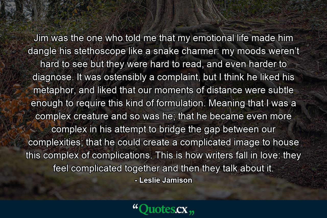 Jim was the one who told me that my emotional life made him dangle his stethoscope like a snake charmer: my moods weren’t hard to see but they were hard to read, and even harder to diagnose. It was ostensibly a complaint, but I think he liked his metaphor, and liked that our moments of distance were subtle enough to require this kind of formulation. Meaning that I was a complex creature and so was he; that he became even more complex in his attempt to bridge the gap between our complexities; that he could create a complicated image to house this complex of complications. This is how writers fall in love: they feel complicated together and then they talk about it. - Quote by Leslie Jamison