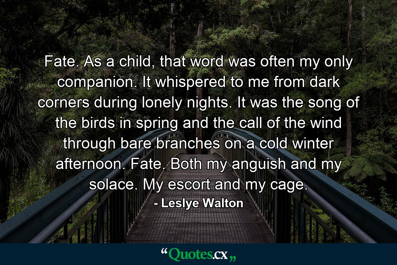 Fate. As a child, that word was often my only companion. It whispered to me from dark corners during lonely nights. It was the song of the birds in spring and the call of the wind through bare branches on a cold winter afternoon. Fate. Both my anguish and my solace. My escort and my cage. - Quote by Leslye Walton