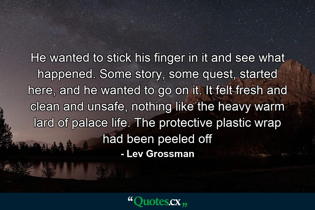 He wanted to stick his finger in it and see what happened. Some story, some quest, started here, and he wanted to go on it. It felt fresh and clean and unsafe, nothing like the heavy warm lard of palace life. The protective plastic wrap had been peeled off - Quote by Lev Grossman