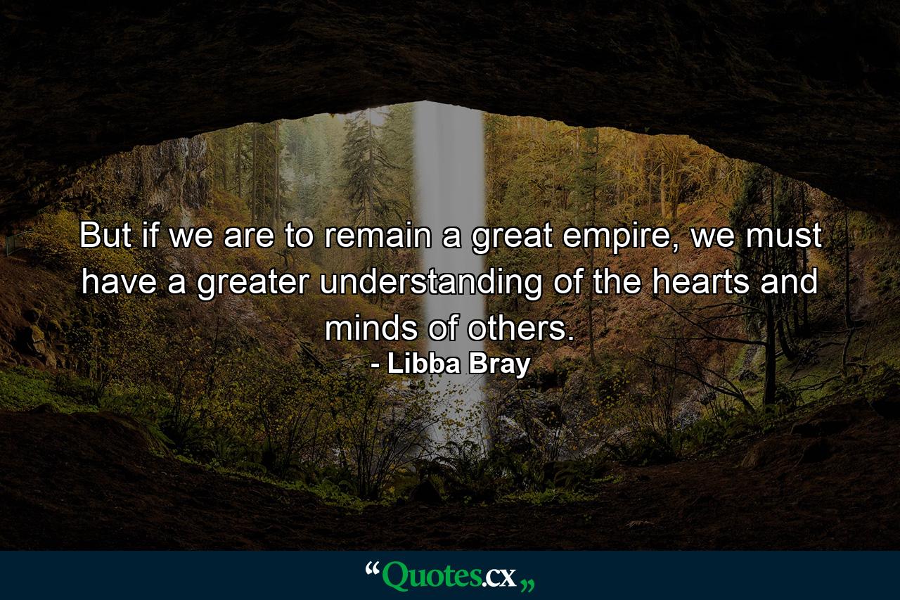 But if we are to remain a great empire, we must have a greater understanding of the hearts and minds of others. - Quote by Libba Bray