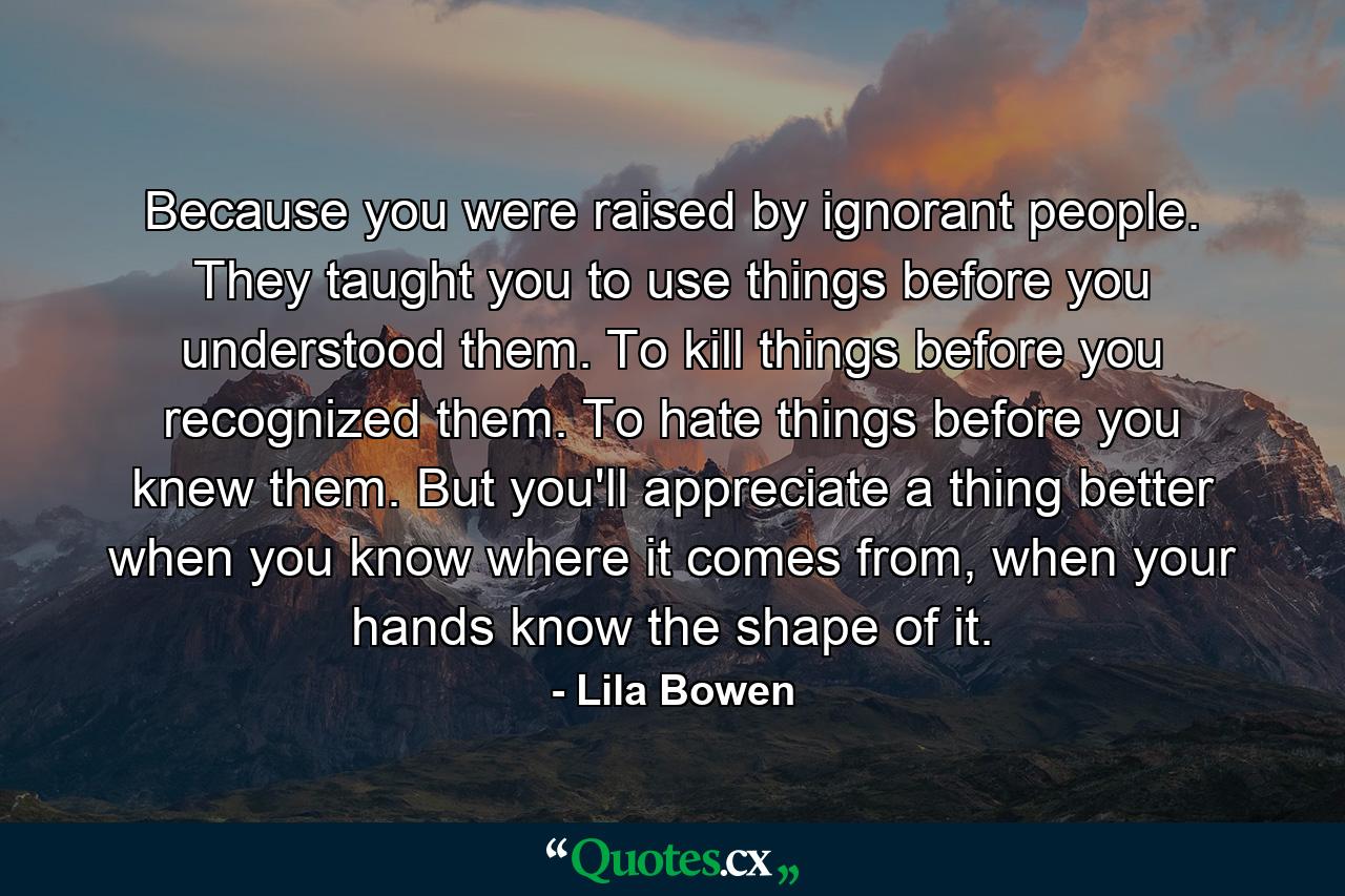 Because you were raised by ignorant people. They taught you to use things before you understood them. To kill things before you recognized them. To hate things before you knew them. But you'll appreciate a thing better when you know where it comes from, when your hands know the shape of it. - Quote by Lila Bowen