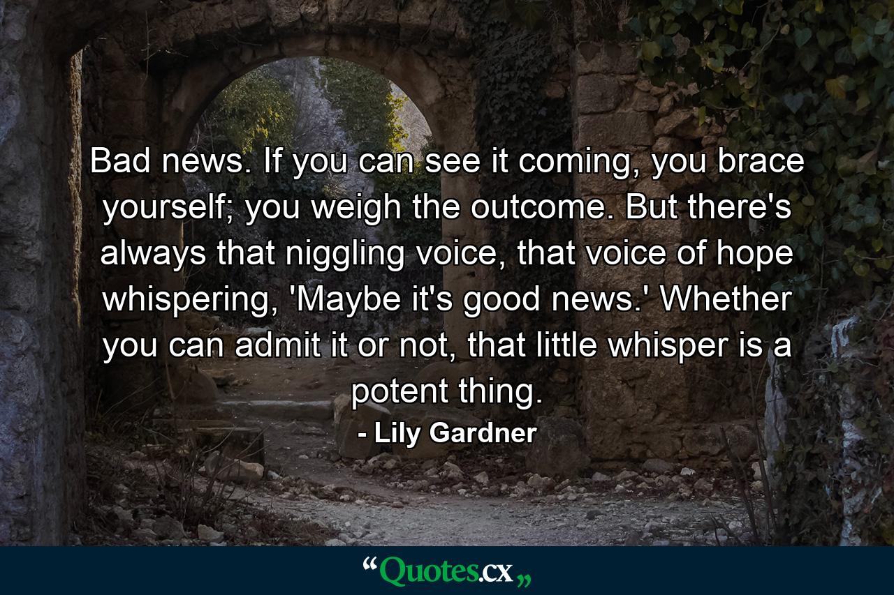 Bad news. If you can see it coming, you brace yourself; you weigh the outcome. But there's always that niggling voice, that voice of hope whispering, 'Maybe it's good news.' Whether you can admit it or not, that little whisper is a potent thing. - Quote by Lily Gardner