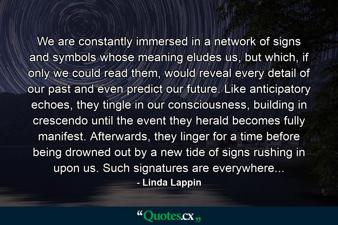 We are constantly immersed in a network of signs and symbols whose meaning eludes us, but which, if only we could read them, would reveal every detail of our past and even predict our future. Like anticipatory echoes, they tingle in our consciousness, building in crescendo until the event they herald becomes fully manifest. Afterwards, they linger for a time before being drowned out by a new tide of signs rushing in upon us. Such signatures are everywhere... - Quote by Linda Lappin