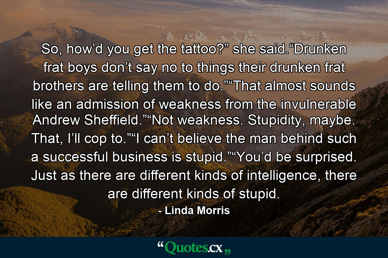 So, how’d you get the tattoo?” she said.“Drunken frat boys don’t say no to things their drunken frat brothers are telling them to do.”“That almost sounds like an admission of weakness from the invulnerable Andrew Sheffield.”“Not weakness. Stupidity, maybe. That, I’ll cop to.”“I can’t believe the man behind such a successful business is stupid.”“You’d be surprised. Just as there are different kinds of intelligence, there are different kinds of stupid. - Quote by Linda Morris