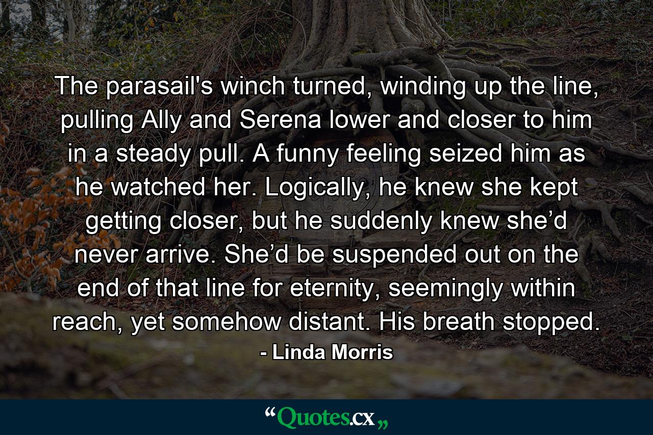 The parasail's winch turned, winding up the line, pulling Ally and Serena lower and closer to him in a steady pull. A funny feeling seized him as he watched her. Logically, he knew she kept getting closer, but he suddenly knew she’d never arrive. She’d be suspended out on the end of that line for eternity, seemingly within reach, yet somehow distant. His breath stopped. - Quote by Linda Morris