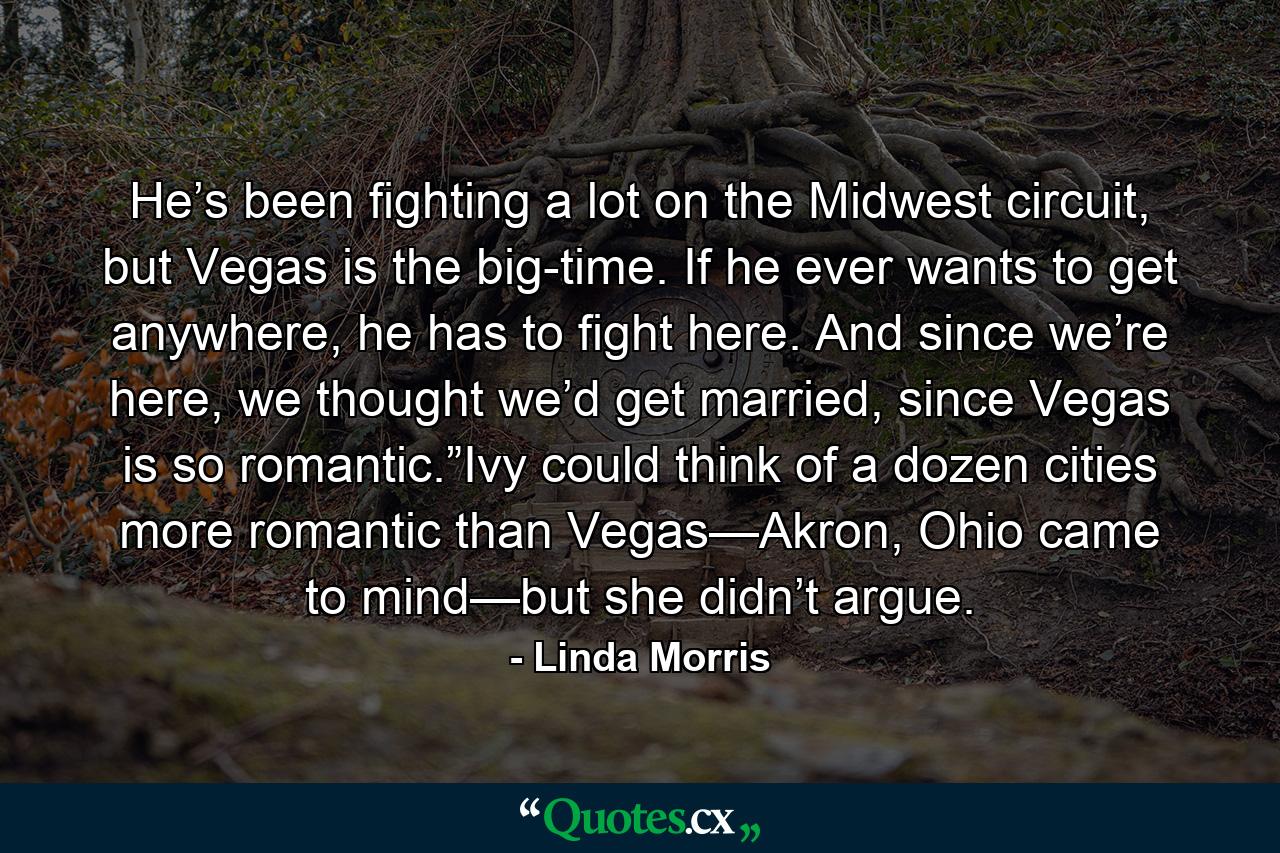 He’s been fighting a lot on the Midwest circuit, but Vegas is the big-time. If he ever wants to get anywhere, he has to fight here. And since we’re here, we thought we’d get married, since Vegas is so romantic.”Ivy could think of a dozen cities more romantic than Vegas—Akron, Ohio came to mind—but she didn’t argue. - Quote by Linda Morris