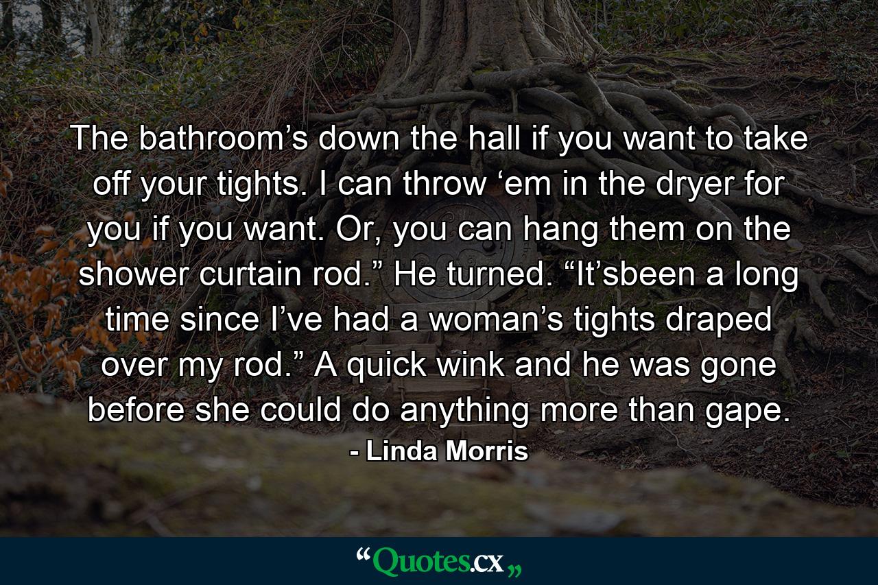 The bathroom’s down the hall if you want to take off your tights. I can throw ‘em in the dryer for you if you want. Or, you can hang them on the shower curtain rod.” He turned. “It’sbeen a long time since I’ve had a woman’s tights draped over my rod.” A quick wink and he was gone before she could do anything more than gape. - Quote by Linda Morris