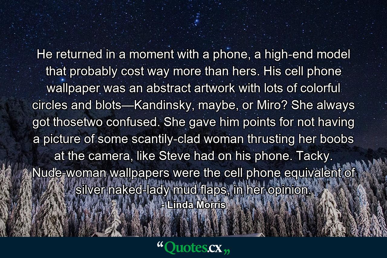 He returned in a moment with a phone, a high-end model that probably cost way more than hers. His cell phone wallpaper was an abstract artwork with lots of colorful circles and blots—Kandinsky, maybe, or Miro? She always got thosetwo confused. She gave him points for not having a picture of some scantily-clad woman thrusting her boobs at the camera, like Steve had on his phone. Tacky. Nude-woman wallpapers were the cell phone equivalent of silver naked-lady mud flaps, in her opinion. - Quote by Linda Morris