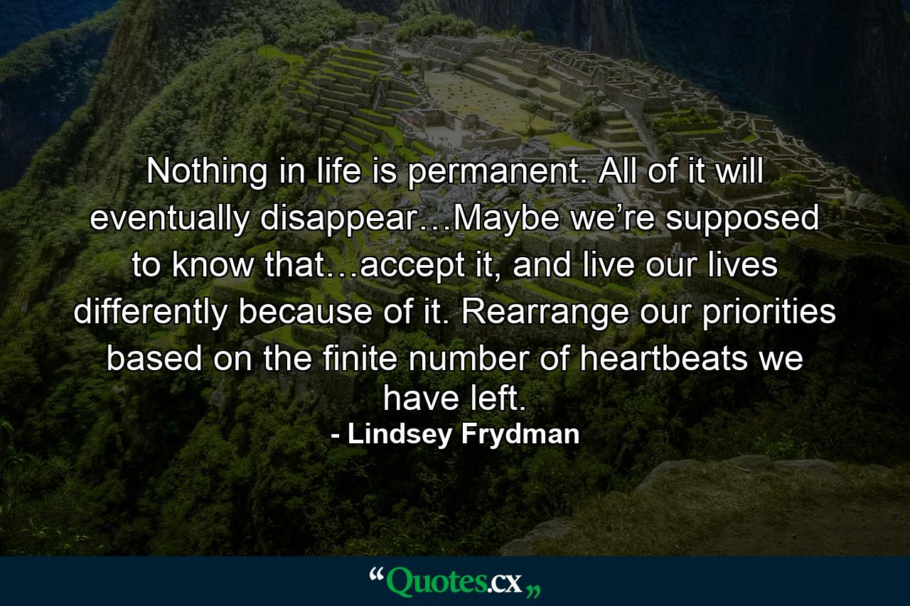 Nothing in life is permanent. All of it will eventually disappear…Maybe we’re supposed to know that…accept it, and live our lives differently because of it. Rearrange our priorities based on the finite number of heartbeats we have left. - Quote by Lindsey Frydman