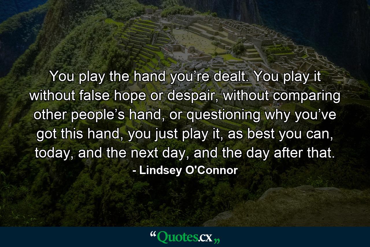 You play the hand you’re dealt. You play it without false hope or despair, without comparing other people’s hand, or questioning why you’ve got this hand, you just play it, as best you can, today, and the next day, and the day after that. - Quote by Lindsey O'Connor