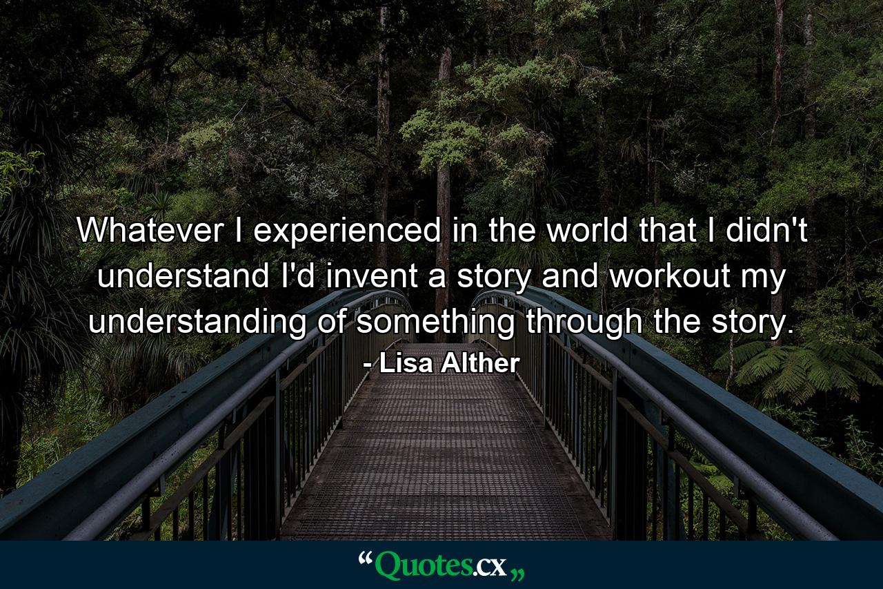 Whatever I experienced in the world that I didn't understand I'd invent a story and workout my understanding of something through the story. - Quote by Lisa Alther