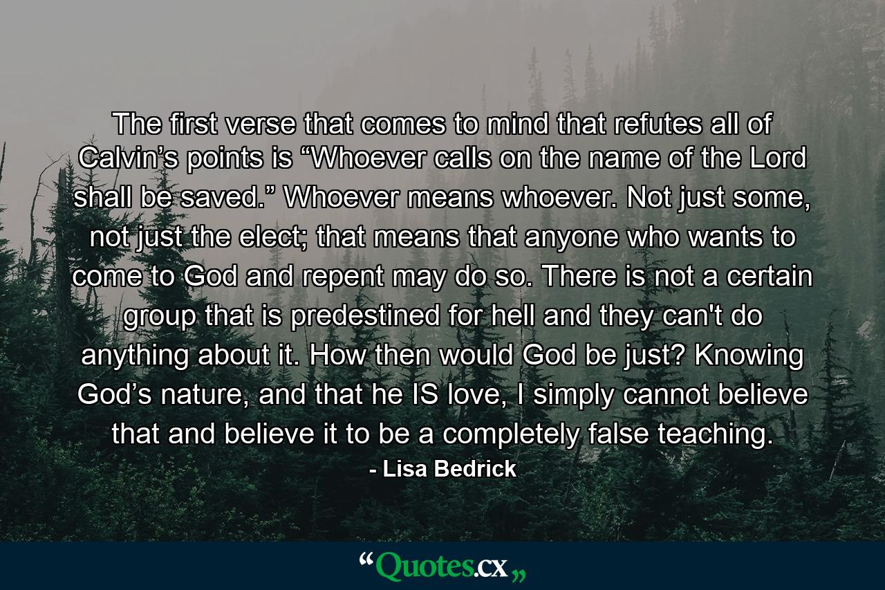 The first verse that comes to mind that refutes all of Calvin’s points is “Whoever calls on the name of the Lord shall be saved.” Whoever means whoever. Not just some, not just the elect; that means that anyone who wants to come to God and repent may do so. There is not a certain group that is predestined for hell and they can't do anything about it. How then would God be just? Knowing God’s nature, and that he IS love, I simply cannot believe that and believe it to be a completely false teaching. - Quote by Lisa Bedrick