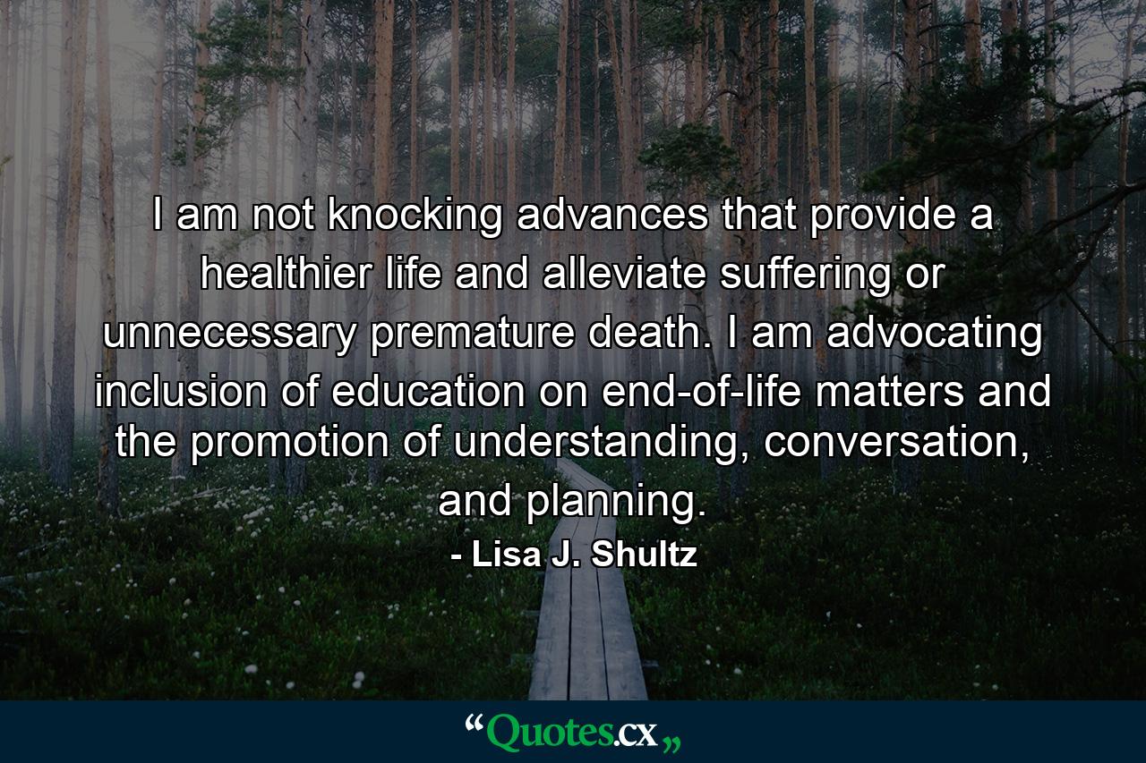 I am not knocking advances that provide a healthier life and alleviate suffering or unnecessary premature death. I am advocating inclusion of education on end-of-life matters and the promotion of understanding, conversation, and planning. - Quote by Lisa J. Shultz