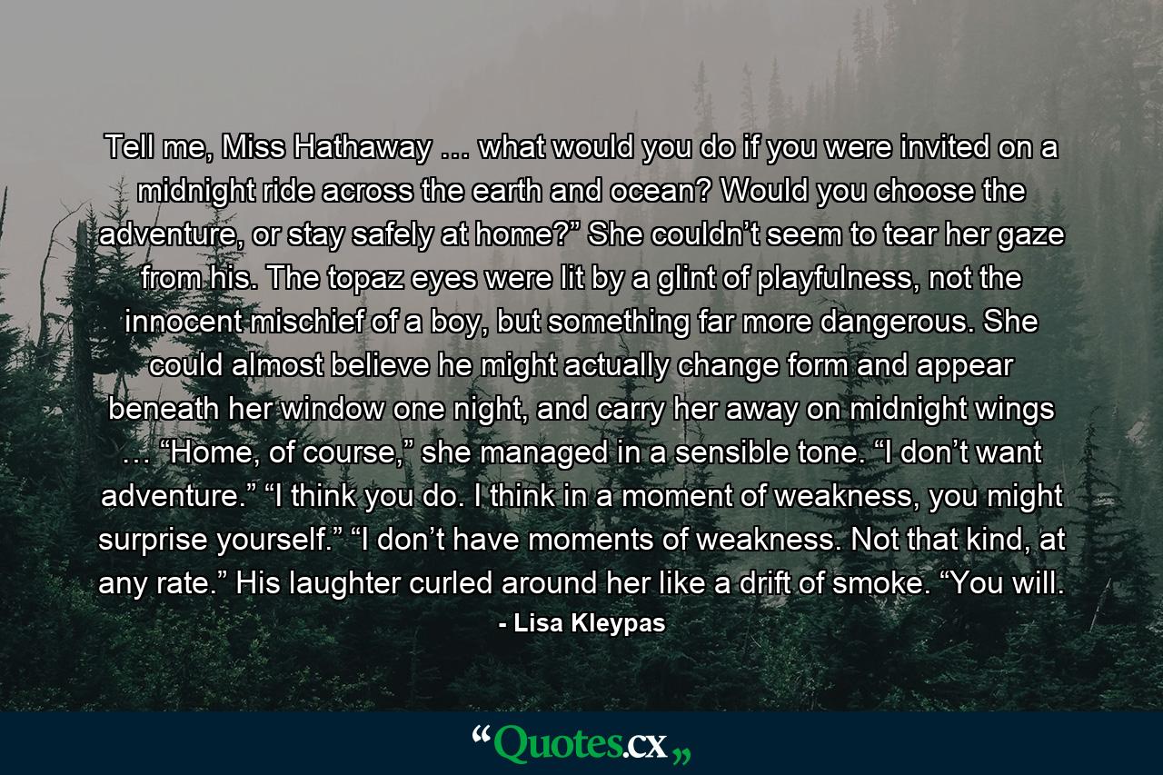Tell me, Miss Hathaway … what would you do if you were invited on a midnight ride across the earth and ocean? Would you choose the adventure, or stay safely at home?” She couldn’t seem to tear her gaze from his. The topaz eyes were lit by a glint of playfulness, not the innocent mischief of a boy, but something far more dangerous. She could almost believe he might actually change form and appear beneath her window one night, and carry her away on midnight wings … “Home, of course,” she managed in a sensible tone. “I don’t want adventure.” “I think you do. I think in a moment of weakness, you might surprise yourself.” “I don’t have moments of weakness. Not that kind, at any rate.” His laughter curled around her like a drift of smoke. “You will. - Quote by Lisa Kleypas