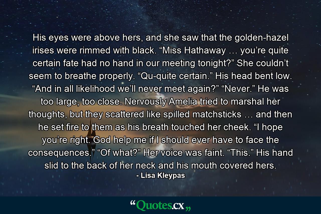 His eyes were above hers, and she saw that the golden-hazel irises were rimmed with black. “Miss Hathaway … you’re quite certain fate had no hand in our meeting tonight?” She couldn’t seem to breathe properly. “Qu-quite certain.” His head bent low. “And in all likelihood we’ll never meet again?” “Never.” He was too large, too close. Nervously Amelia tried to marshal her thoughts, but they scattered like spilled matchsticks … and then he set fire to them as his breath touched her cheek. “I hope you’re right. God help me if I should ever have to face the consequences.” “Of what?” Her voice was faint. “This.” His hand slid to the back of her neck and his mouth covered hers. - Quote by Lisa Kleypas