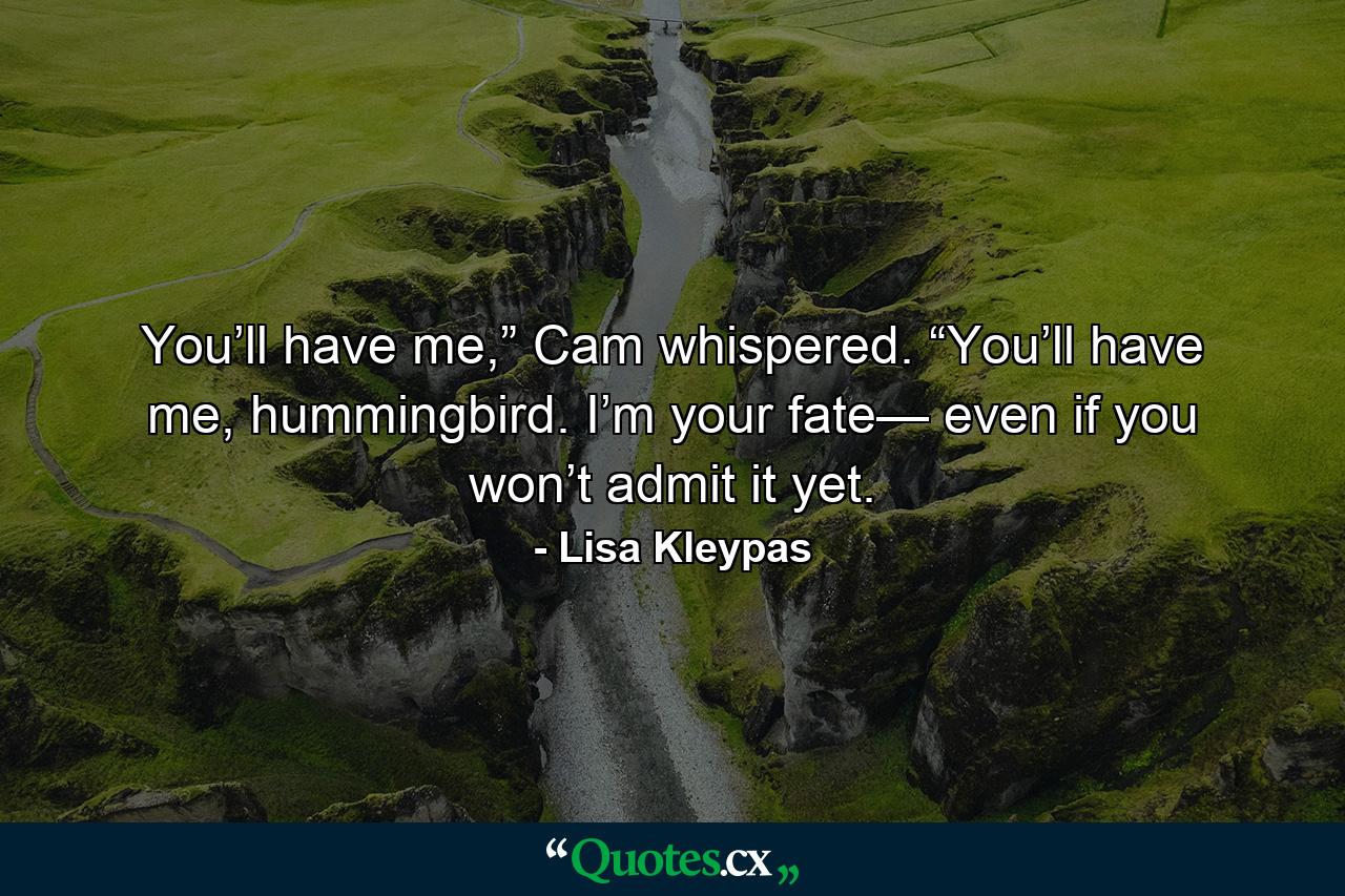 You’ll have me,” Cam whispered. “You’ll have me, hummingbird. I’m your fate— even if you won’t admit it yet. - Quote by Lisa Kleypas