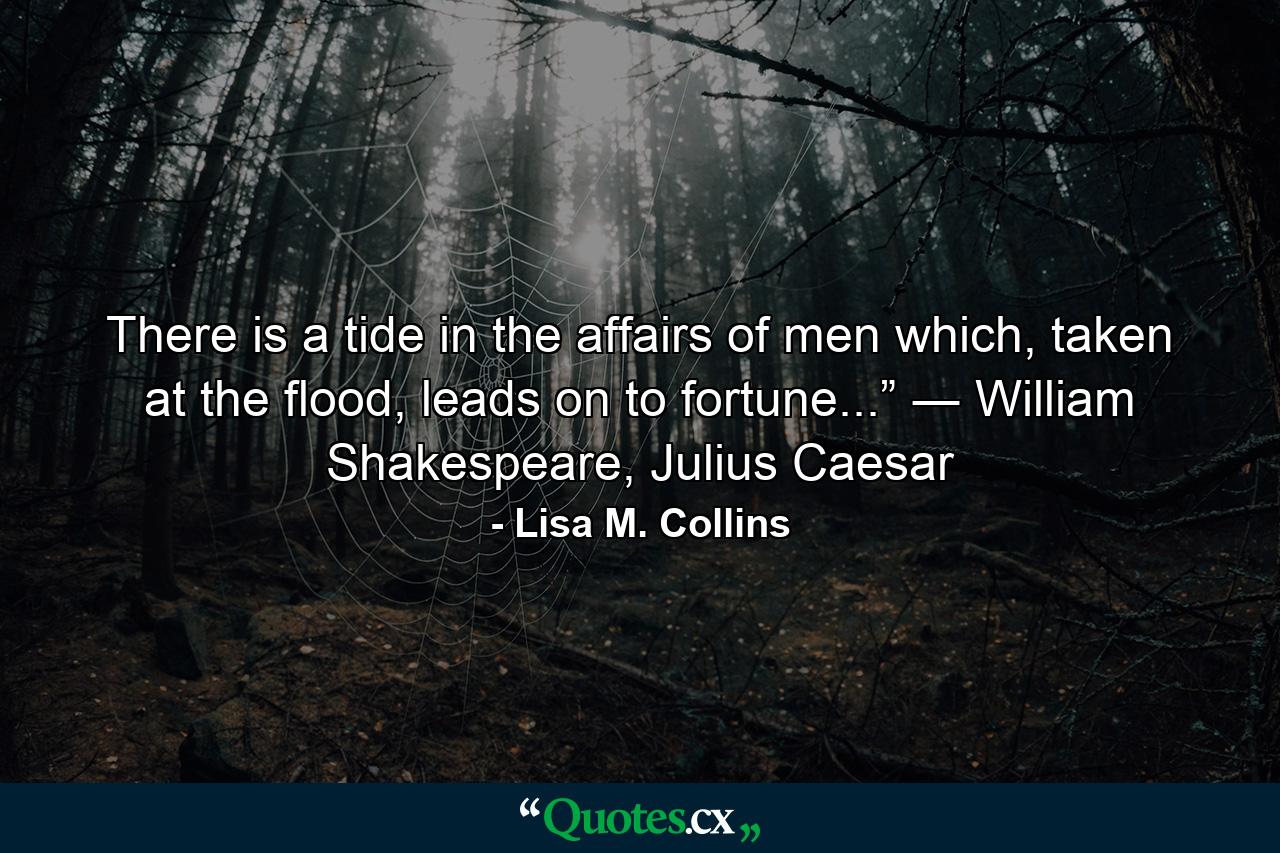 There is a tide in the affairs of men which, taken at the flood, leads on to fortune...” ― William Shakespeare, Julius Caesar - Quote by Lisa M. Collins