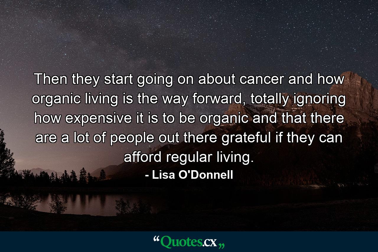 Then they start going on about cancer and how organic living is the way forward, totally ignoring how expensive it is to be organic and that there are a lot of people out there grateful if they can afford regular living. - Quote by Lisa O'Donnell