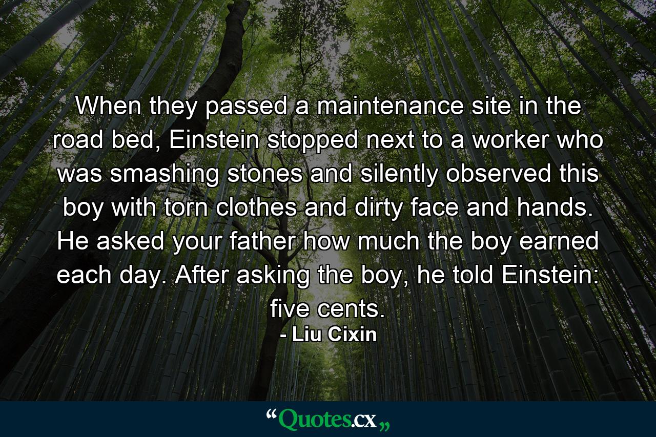 When they passed a maintenance site in the road bed, Einstein stopped next to a worker who was smashing stones and silently observed this boy with torn clothes and dirty face and hands. He asked your father how much the boy earned each day. After asking the boy, he told Einstein: five cents. - Quote by Liu Cixin