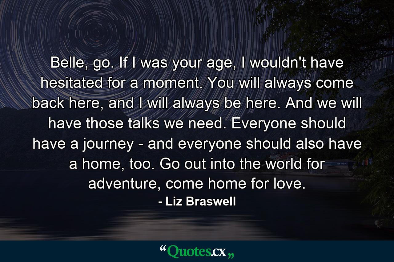 Belle, go. If I was your age, I wouldn't have hesitated for a moment. You will always come back here, and I will always be here. And we will have those talks we need. Everyone should have a journey - and everyone should also have a home, too. Go out into the world for adventure, come home for love. - Quote by Liz Braswell