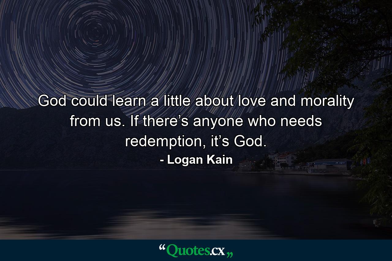 God could learn a little about love and morality from us. If there’s anyone who needs redemption, it’s God. - Quote by Logan Kain