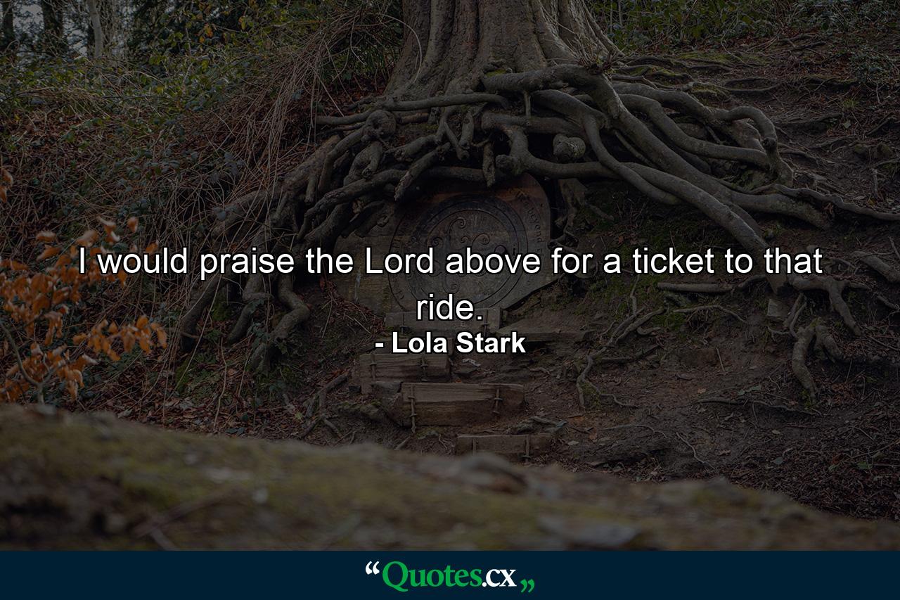 I would praise the Lord above for a ticket to that ride. - Quote by Lola Stark