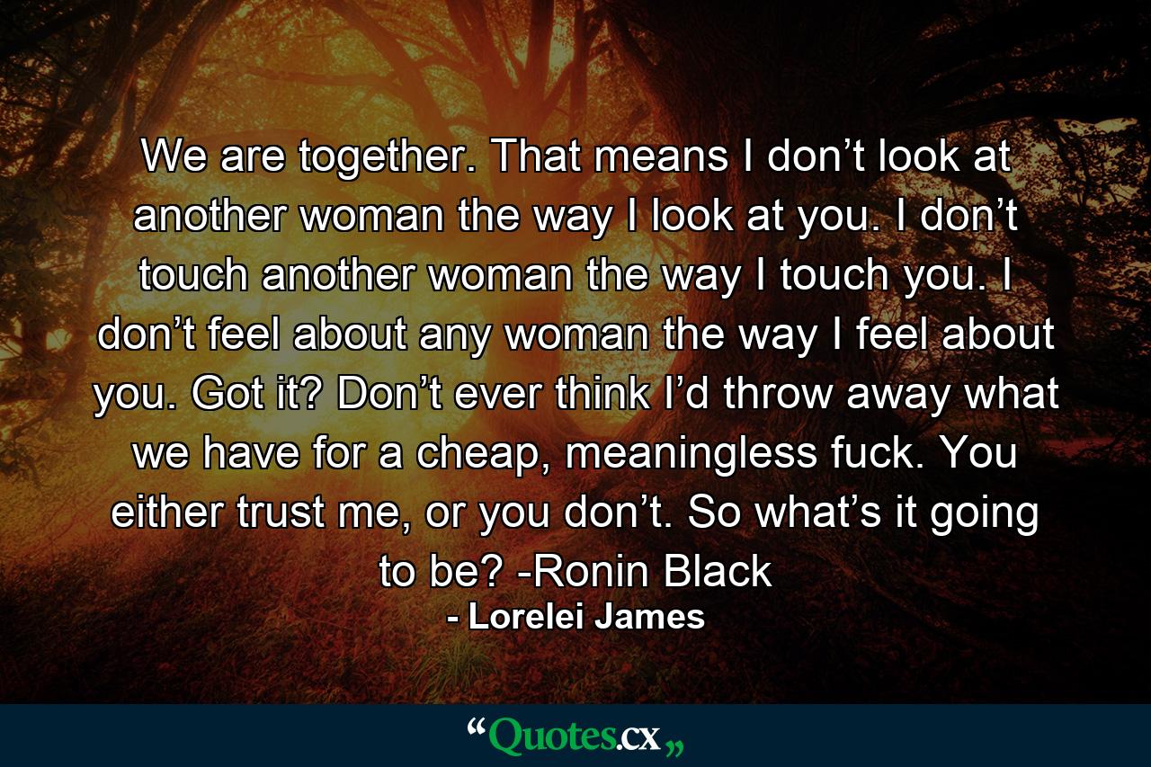 We are together. That means I don’t look at another woman the way I look at you. I don’t touch another woman the way I touch you. I don’t feel about any woman the way I feel about you. Got it? Don’t ever think I’d throw away what we have for a cheap, meaningless fuck. You either trust me, or you don’t. So what’s it going to be? -Ronin Black - Quote by Lorelei James