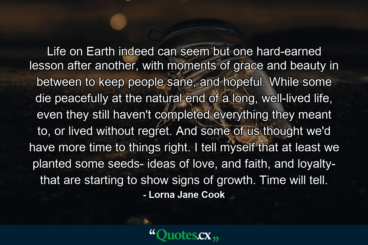 Life on Earth indeed can seem but one hard-earned lesson after another, with moments of grace and beauty in between to keep people sane, and hopeful. While some die peacefully at the natural end of a long, well-lived life, even they still haven't completed everything they meant to, or lived without regret. And some of us thought we'd have more time to things right. I tell myself that at least we planted some seeds- ideas of love, and faith, and loyalty- that are starting to show signs of growth. Time will tell. - Quote by Lorna Jane Cook