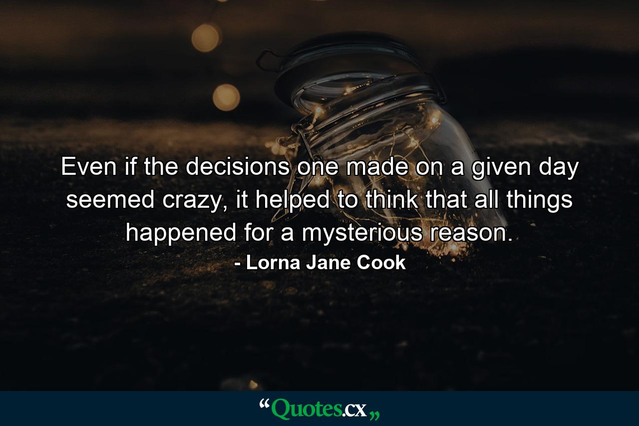 Even if the decisions one made on a given day seemed crazy, it helped to think that all things happened for a mysterious reason. - Quote by Lorna Jane Cook