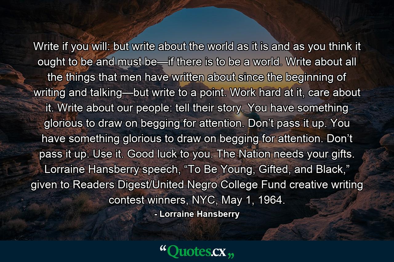 Write if you will: but write about the world as it is and as you think it ought to be and must be—if there is to be a world. Write about all the things that men have written about since the beginning of writing and talking—but write to a point. Work hard at it, care about it. Write about our people: tell their story. You have something glorious to draw on begging for attention. Don’t pass it up. You have something glorious to draw on begging for attention. Don’t pass it up. Use it. Good luck to you. The Nation needs your gifts. Lorraine Hansberry speech, “To Be Young, Gifted, and Black,” given to Readers Digest/United Negro College Fund creative writing contest winners, NYC, May 1, 1964. - Quote by Lorraine Hansberry