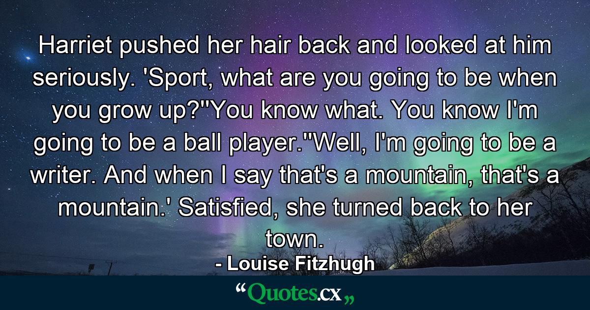 Harriet pushed her hair back and looked at him seriously. 'Sport, what are you going to be when you grow up?''You know what. You know I'm going to be a ball player.''Well, I'm going to be a writer. And when I say that's a mountain, that's a mountain.' Satisfied, she turned back to her town. - Quote by Louise Fitzhugh