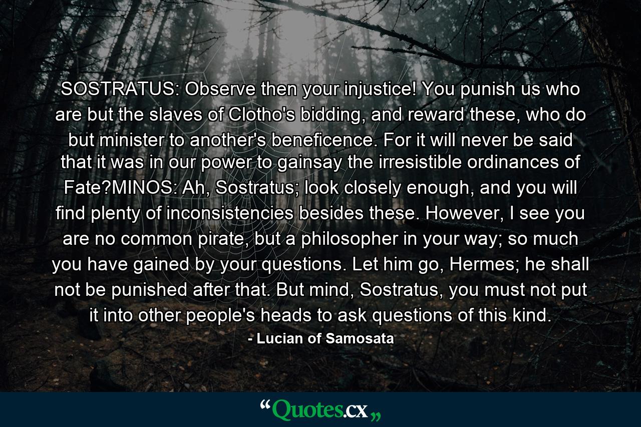 SOSTRATUS: Observe then your injustice! You punish us who are but the slaves of Clotho's bidding, and reward these, who do but minister to another's beneficence. For it will never be said that it was in our power to gainsay the irresistible ordinances of Fate?MINOS: Ah, Sostratus; look closely enough, and you will find plenty of inconsistencies besides these. However, I see you are no common pirate, but a philosopher in your way; so much you have gained by your questions. Let him go, Hermes; he shall not be punished after that. But mind, Sostratus, you must not put it into other people's heads to ask questions of this kind. - Quote by Lucian of Samosata