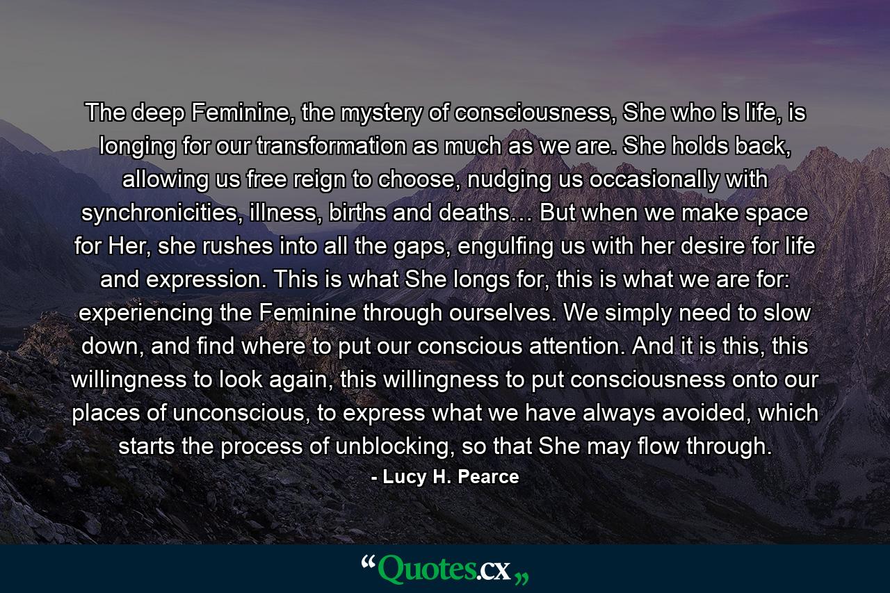 The deep Feminine, the mystery of consciousness, She who is life, is longing for our transformation as much as we are. She holds back, allowing us free reign to choose, nudging us occasionally with synchronicities, illness, births and deaths… But when we make space for Her, she rushes into all the gaps, engulfing us with her desire for life and expression. This is what She longs for, this is what we are for: experiencing the Feminine through ourselves. We simply need to slow down, and find where to put our conscious attention. And it is this, this willingness to look again, this willingness to put consciousness onto our places of unconscious, to express what we have always avoided, which starts the process of unblocking, so that She may flow through. - Quote by Lucy H. Pearce