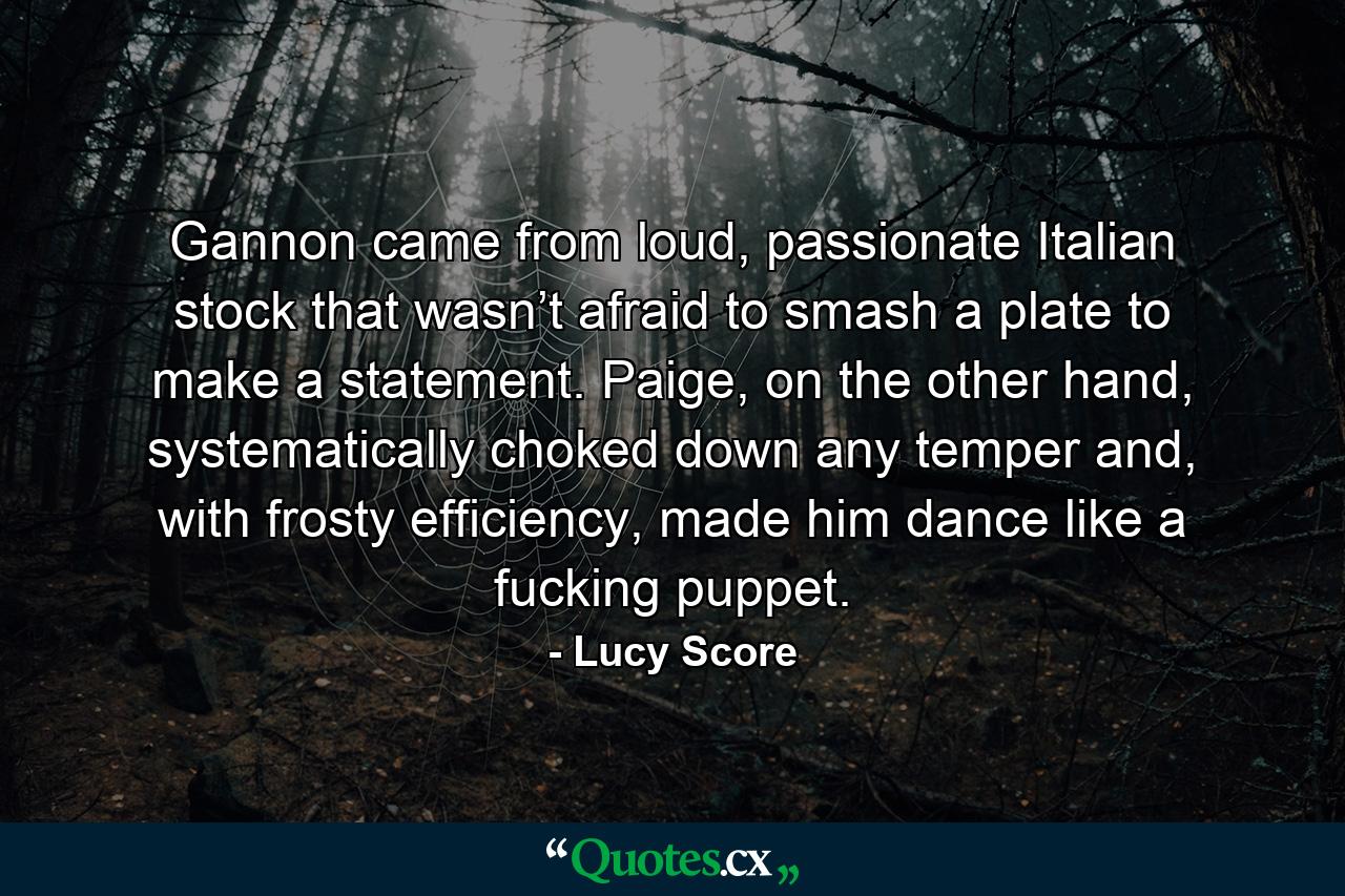 Gannon came from loud, passionate Italian stock that wasn’t afraid to smash a plate to make a statement. Paige, on the other hand, systematically choked down any temper and, with frosty efficiency, made him dance like a fucking puppet. - Quote by Lucy Score