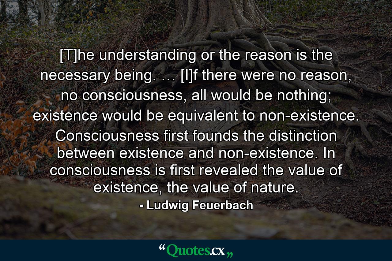 [T]he understanding or the reason is the necessary being. … [I]f there were no reason, no consciousness, all would be nothing; existence would be equivalent to non-existence. Consciousness first founds the distinction between existence and non-existence. In consciousness is first revealed the value of existence, the value of nature. - Quote by Ludwig Feuerbach