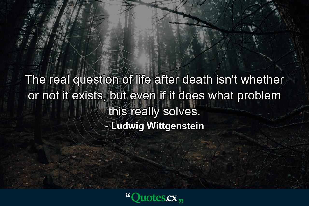 The real question of life after death isn't whether or not it exists, but even if it does what problem this really solves. - Quote by Ludwig Wittgenstein