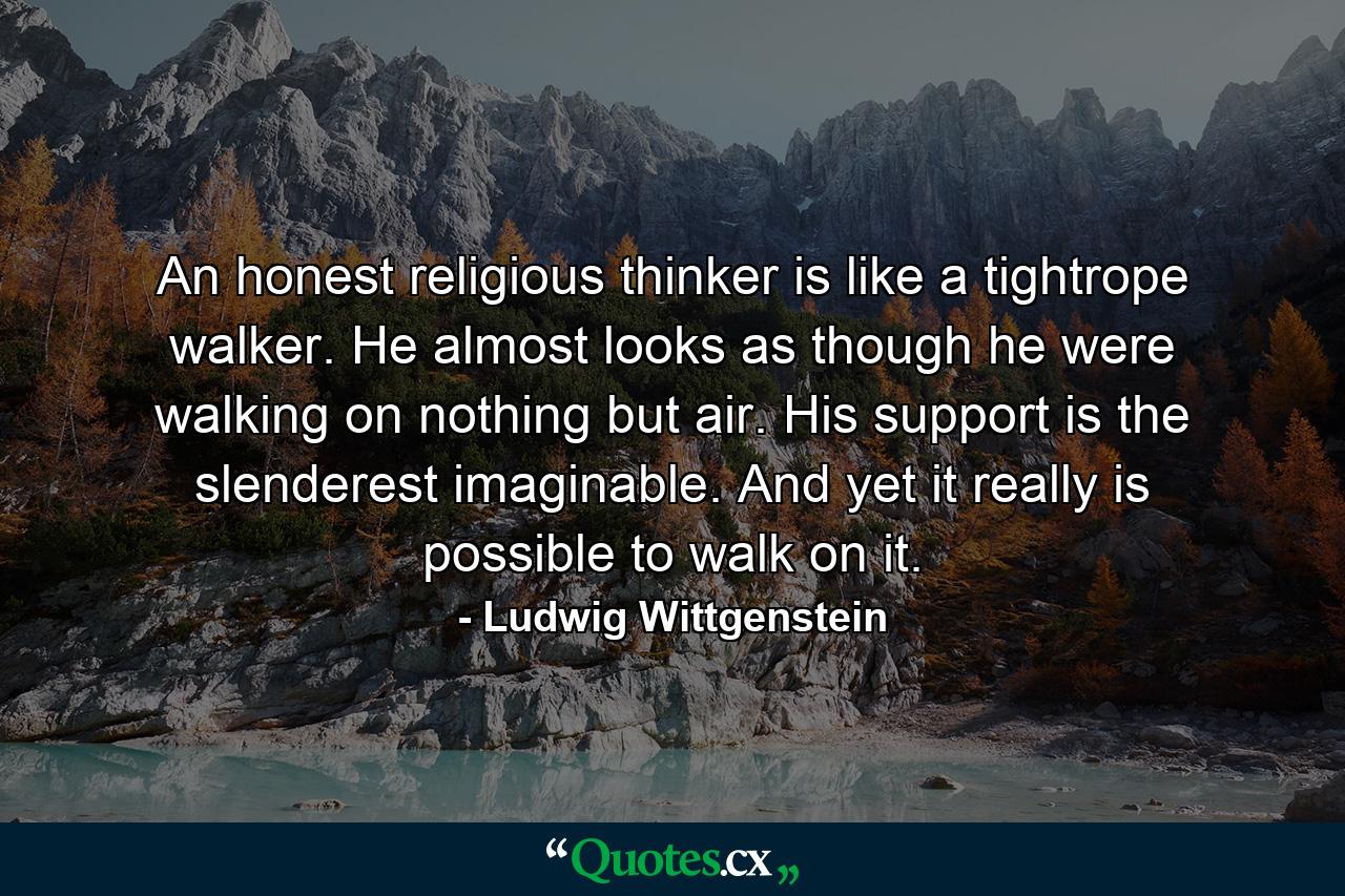 An honest religious thinker is like a tightrope walker. He almost looks as though he were walking on nothing but air. His support is the slenderest imaginable. And yet it really is possible to walk on it. - Quote by Ludwig Wittgenstein