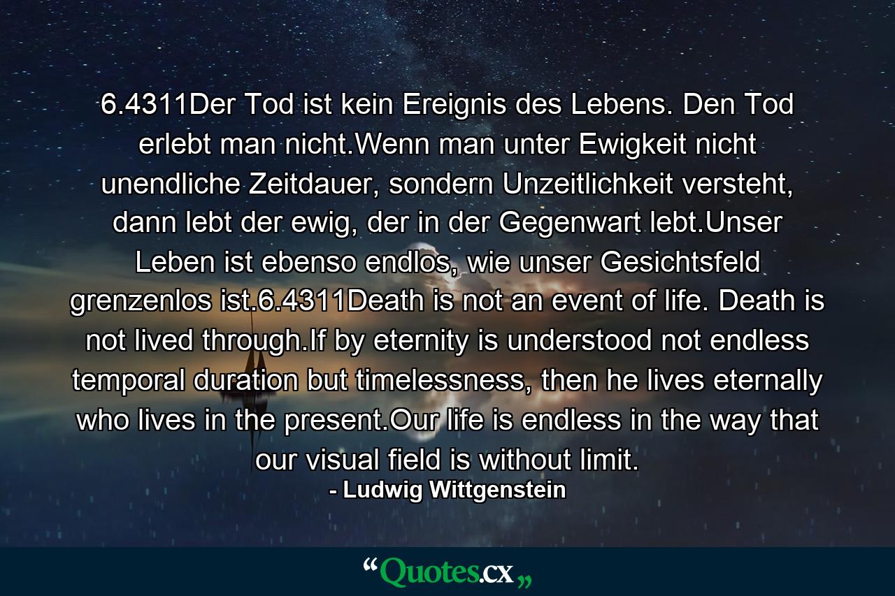 6.4311Der Tod ist kein Ereignis des Lebens. Den Tod erlebt man nicht.Wenn man unter Ewigkeit nicht unendliche Zeitdauer, sondern Unzeitlichkeit versteht, dann lebt der ewig, der in der Gegenwart lebt.Unser Leben ist ebenso endlos, wie unser Gesichtsfeld grenzenlos ist.6.4311Death is not an event of life. Death is not lived through.If by eternity is understood not endless temporal duration but timelessness, then he lives eternally who lives in the present.Our life is endless in the way that our visual field is without limit. - Quote by Ludwig Wittgenstein