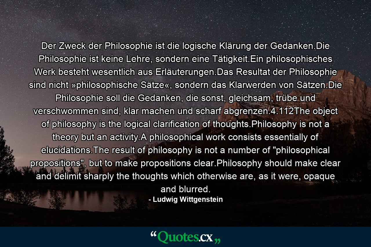 Der Zweck der Philosophie ist die logische Klärung der Gedanken.Die Philosophie ist keine Lehre, sondern eine Tätigkeit.Ein philosophisches Werk besteht wesentlich aus Erläuterungen.Das Resultat der Philosophie sind nicht »philosophische Sätze«, sondern das Klarwerden von Sätzen.Die Philosophie soll die Gedanken, die sonst, gleichsam, trübe und verschwommen sind, klar machen und scharf abgrenzen.4.112The object of philosophy is the logical clarification of thoughts.Philosophy is not a theory but an activity.A philosophical work consists essentially of elucidations.The result of philosophy is not a number of 